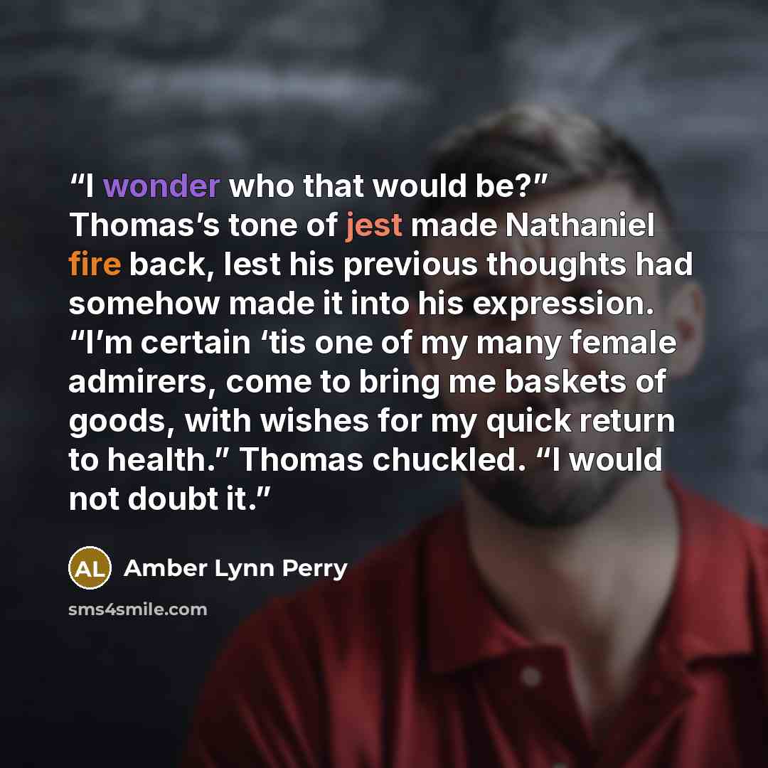 “I wonder who that would be?” Thomas’s tone of jest made Nathaniel fire back, lest his previous thoughts had somehow made it into his expression. “I’m certain ‘tis one of my many female admirers, come to bring me baskets of goods, with wishes for my quick return to health.” Thomas chuckled. “I…” quote by Amber Lynn Perry
