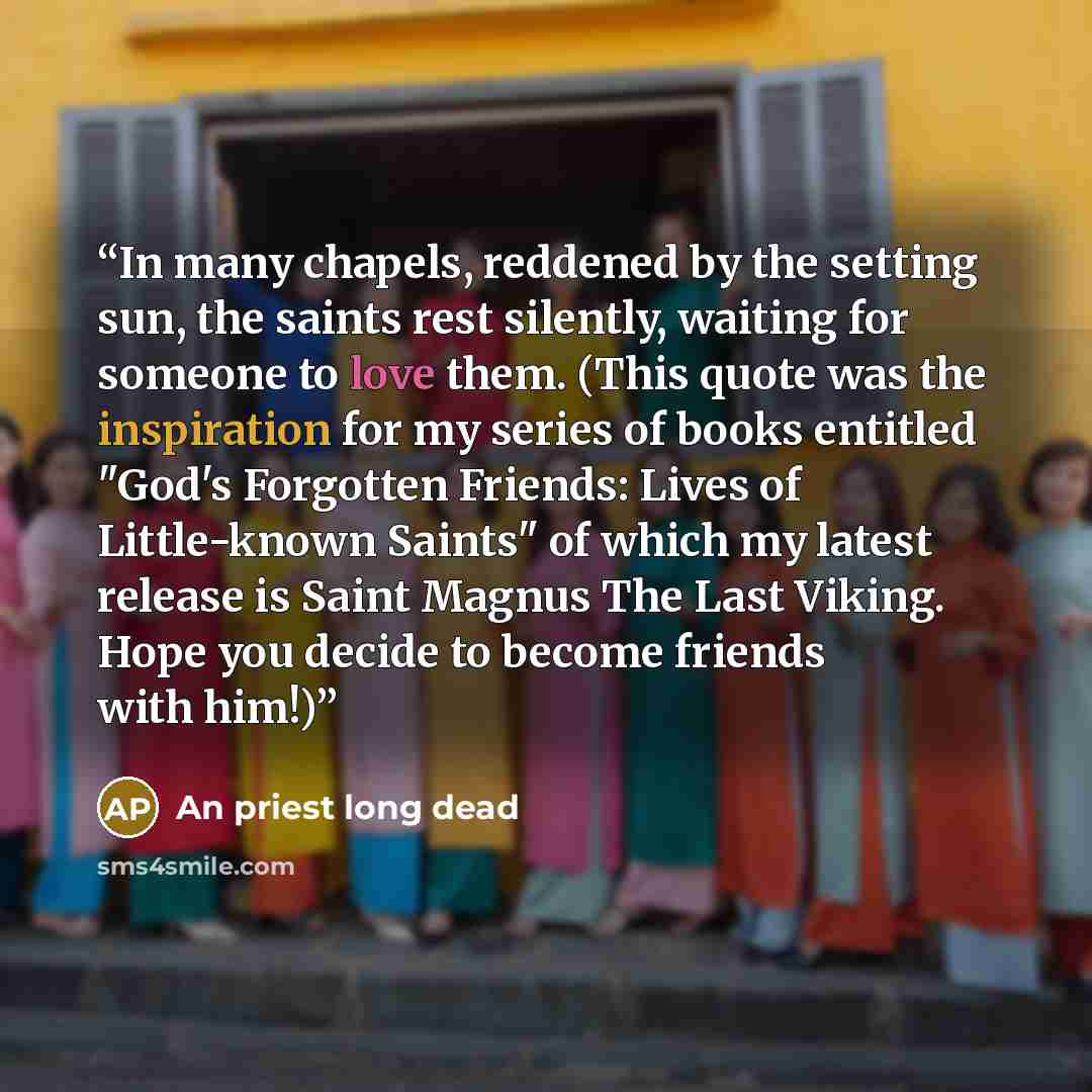 “In many chapels, reddened by the setting sun, the saints rest silently, waiting for someone to love them. (This quote was the inspiration for my series of books entitled "God's Forgotten Friends: Lives of Little-known Saints" of which my latest release is Saint Magnus The Last Viking. Hope you…” quote by An priest long dead