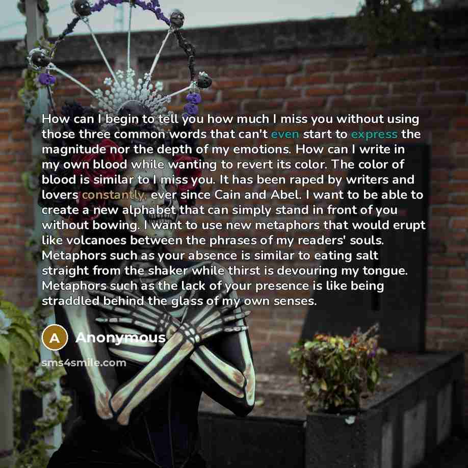 “How can I begin to tell you how much I miss you without using those three common words that can't even start to express the magnitude nor the depth of my emotions. How can I write in my own blood while wanting to revert its color. The color of blood is similar to I miss you. It has been raped by…” quote by Anonymous