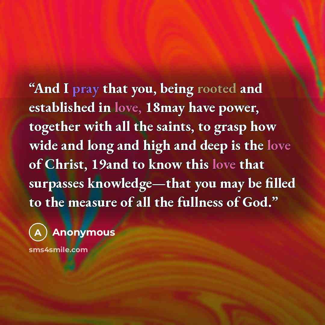 “And I pray that you, being rooted and established in love, 18may have power, together with all the saints, to grasp how wide and long and high and deep is the love of Christ, 19and to know this love that surpasses knowledge—that you may be filled to the measure of all the fullness of God.” quote by Anonymous