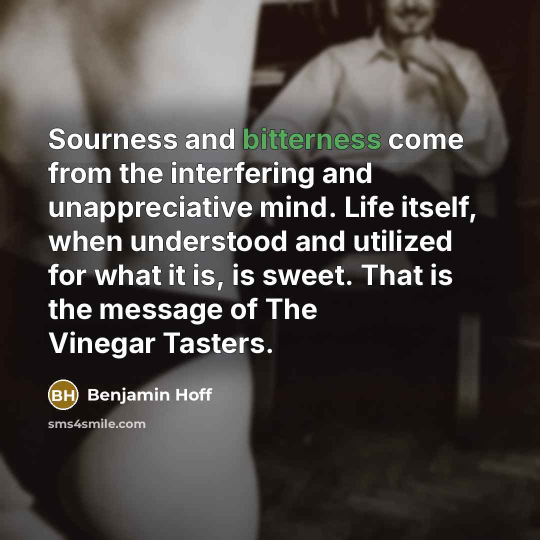 “Sourness and bitterness come from the interfering and unappreciative mind. Life itself, when understood and utilized for what it is, is sweet. That is the message of The Vinegar Tasters.” quote by Benjamin Hoff