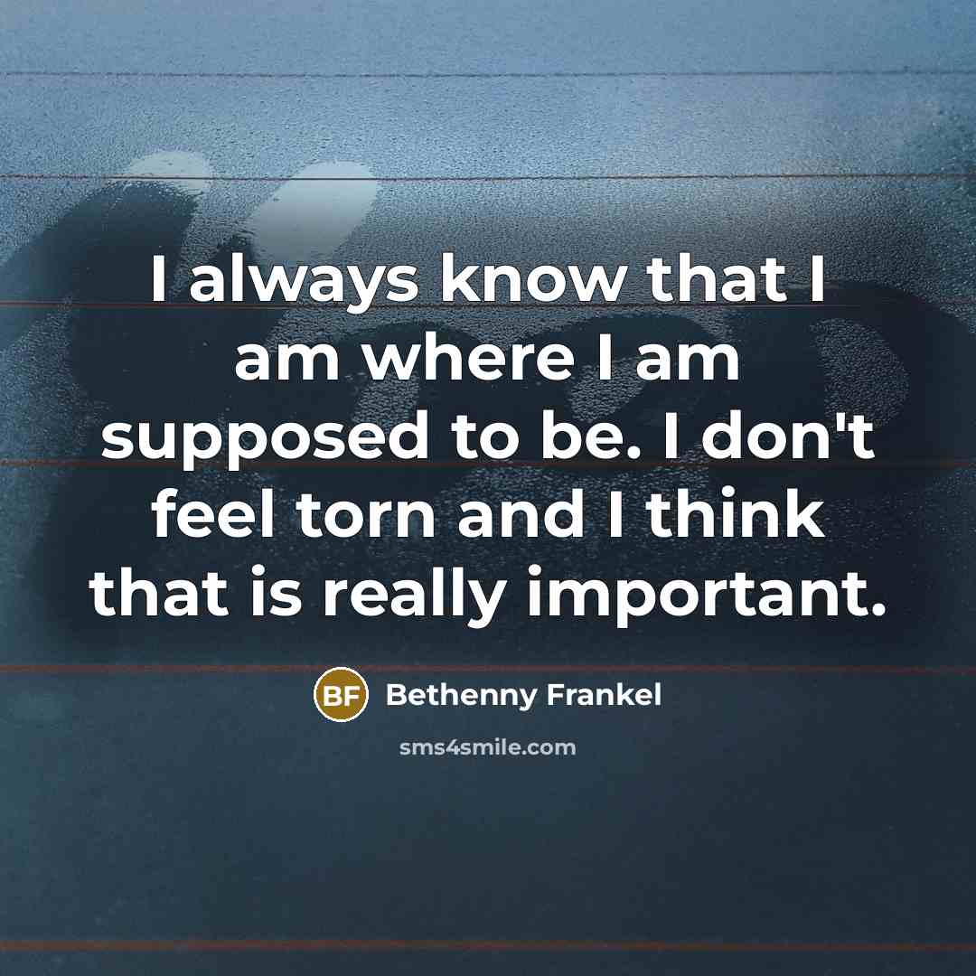 “I always know that I am where I am supposed to be. I don't feel torn and I think that is really important.” quote by Bethenny Frankel