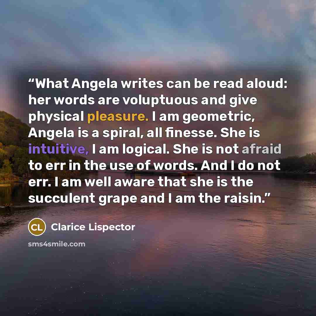 “What Angela writes can be read aloud: her words are voluptuous and give physical pleasure. I am geometric, Angela is a spiral, all finesse. She is intuitive, I am logical. She is not afraid to err in the use of words. And I do not err. I am well aware that she is the succulent grape and I am the…” quote by Clarice Lispector