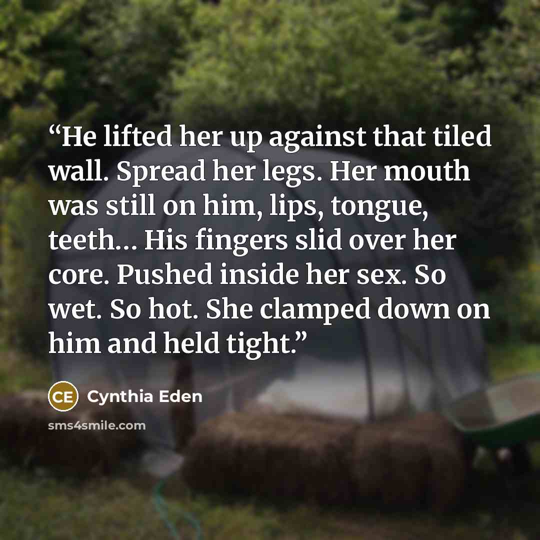 “He lifted her up against that tiled wall. Spread her legs. Her mouth was still on him, lips, tongue, teeth… His fingers slid over her core. Pushed inside her sex. So wet. So hot. She clamped down on him and held tight.” quote by Cynthia Eden