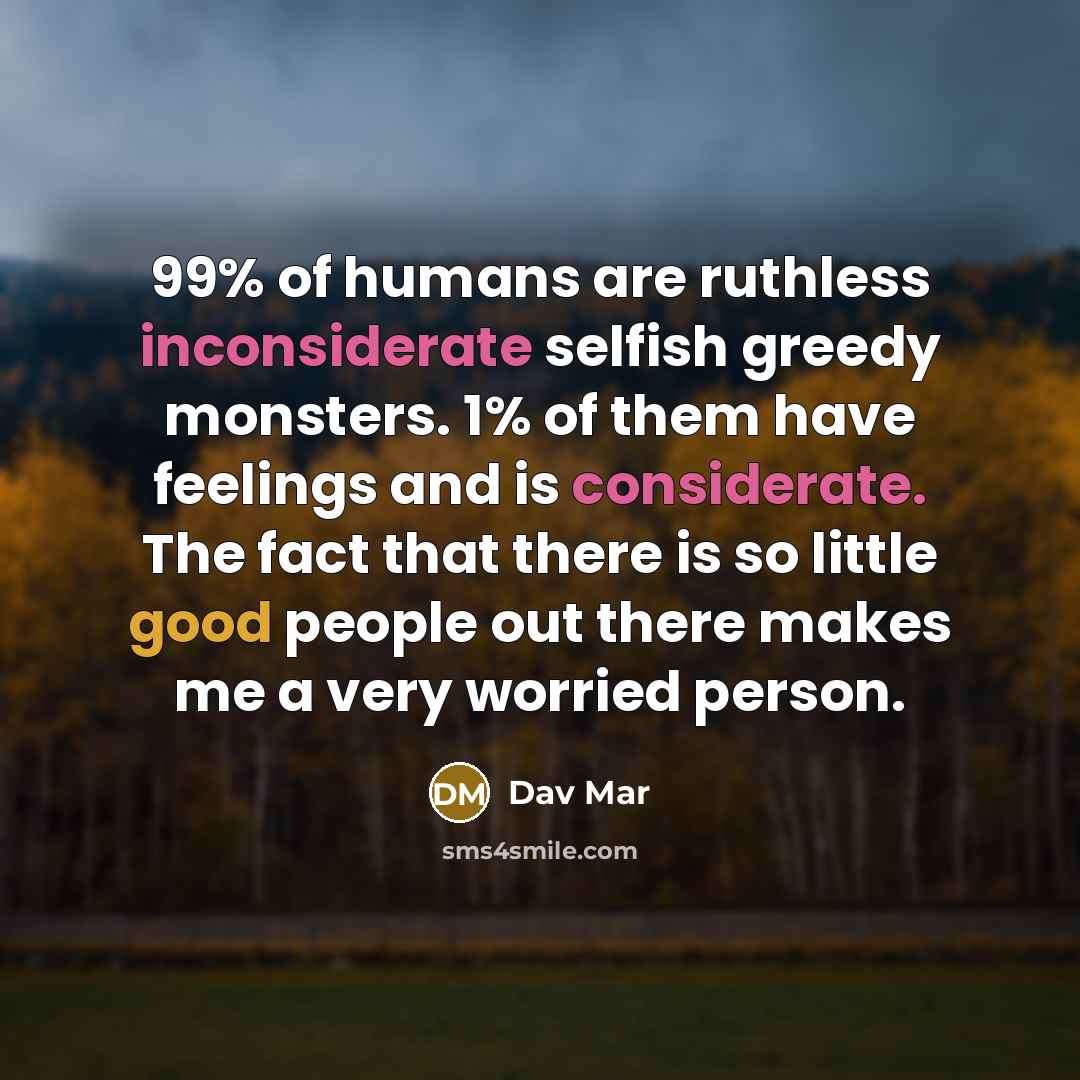 “99% of humans are ruthless inconsiderate selfish greedy monsters. 1% of them have feelings and is considerate. The fact that there is so little good people out there makes me a very worried person.” quote by Dav Mar