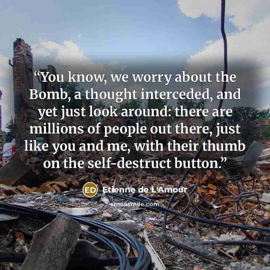 “You know, we worry about the Bomb, a thought interceded, and yet just look around: there are millions of people out there, just like you and me, with their thumb on the self-destruct button.” quote by Etienne de L'Amour