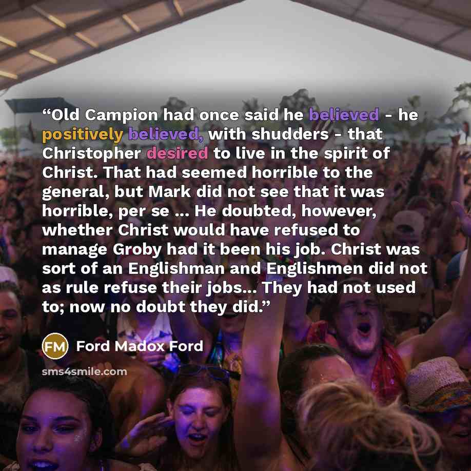 “Old Campion had once said he believed - he positively believed, with shudders - that Christopher desired to live in the spirit of Christ. That had seemed horrible to the general, but Mark did not see that it was horrible, per se ... He doubted, however, whether Christ would have refused to manage…” quote by Ford Madox Ford