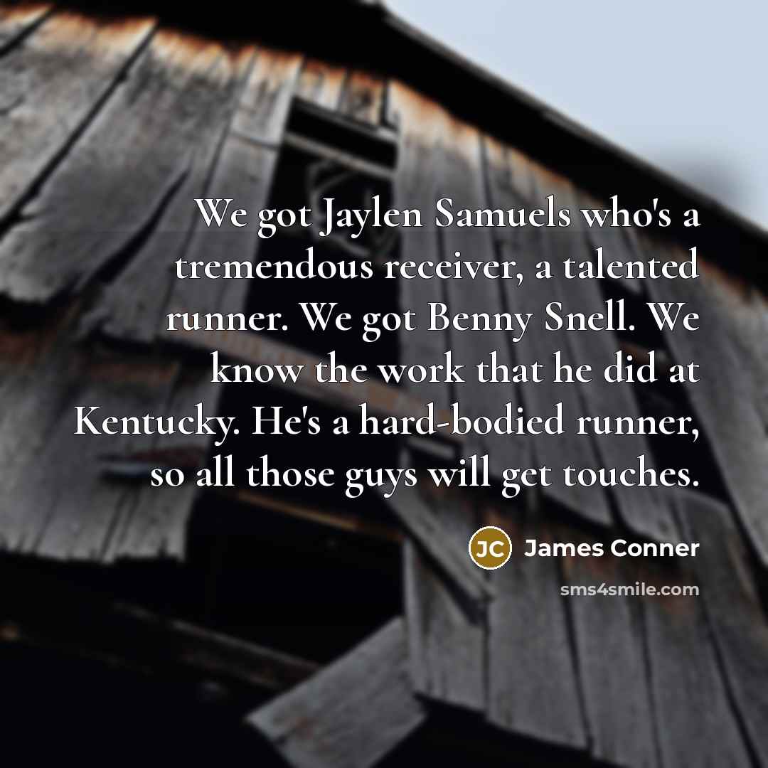 “We got Jaylen Samuels who's a tremendous receiver, a talented runner. We got Benny Snell. We know the work that he did at Kentucky. He's a hard-bodied runner, so all those guys will get touches.” quote by James Conner