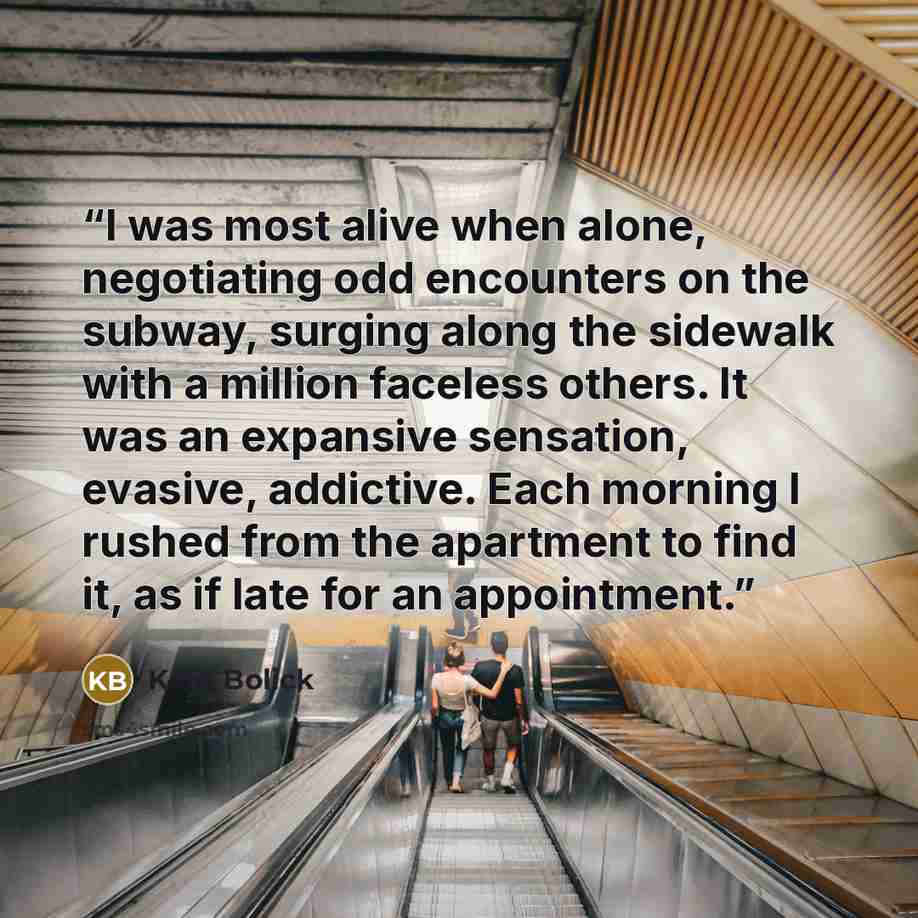“I was most alive when alone, negotiating odd encounters on the subway, surging along the sidewalk with a million faceless others. It was an expansive sensation, evasive, addictive. Each morning I rushed from the apartment to find it, as if late for an appointment.” quote by Kate Bolick