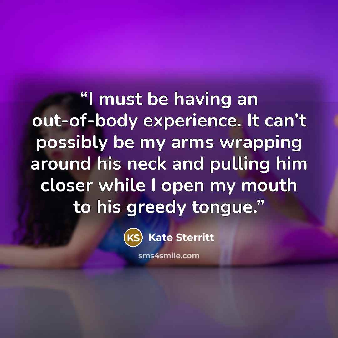 “I must be having an out-of-body experience. It can’t possibly be my arms wrapping around his neck and pulling him closer while I open my mouth to his greedy tongue.” quote by Kate Sterritt