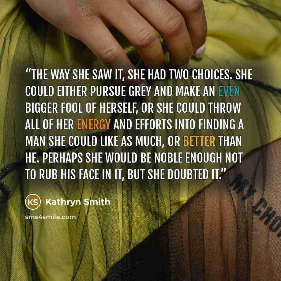 “The way she saw it, she had two choices. She could either pursue Grey and make an even bigger fool of herself, or she could throw all of her energy and efforts into finding a man she could like as much, or better than he. Perhaps she would be noble enough not to rub his face in it, but she doubted…” quote by Kathryn Smith