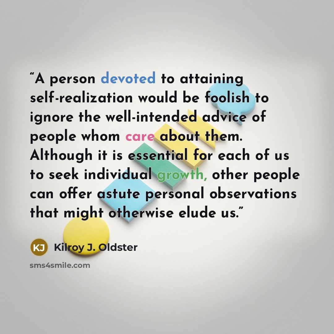 “A person devoted to attaining self-realization would be foolish to ignore the well-intended advice of people whom care about them. Although it is essential for each of us to seek individual growth, other people can offer astute personal observations that might otherwise elude us.” quote by Kilroy J. Oldster