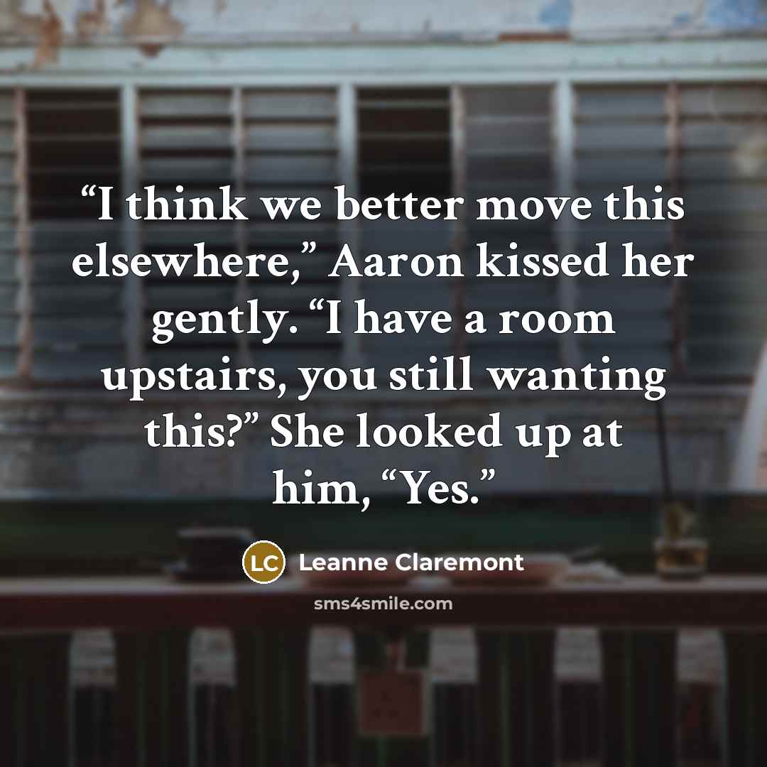 “I think we better move this elsewhere,” Aaron kissed her gently. “I have a room upstairs, you still wanting this?” She looked up at him, “Yes.” quote by Leanne Claremont
