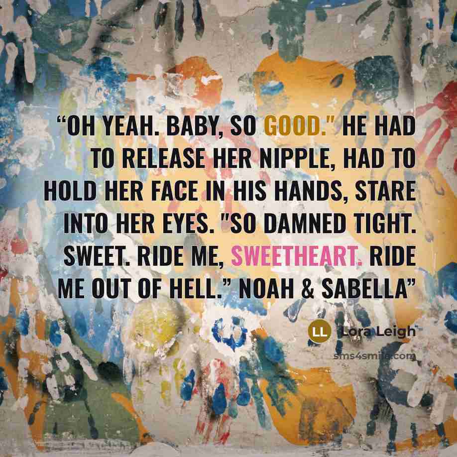 “Oh yeah. Baby, so good." He had to release her nipple, had to hold her face in his hands, stare into her eyes. "So damned tight. Sweet. Ride me, sweetheart. Ride me out of hell.” Noah & Sabella” quote by Lora Leigh