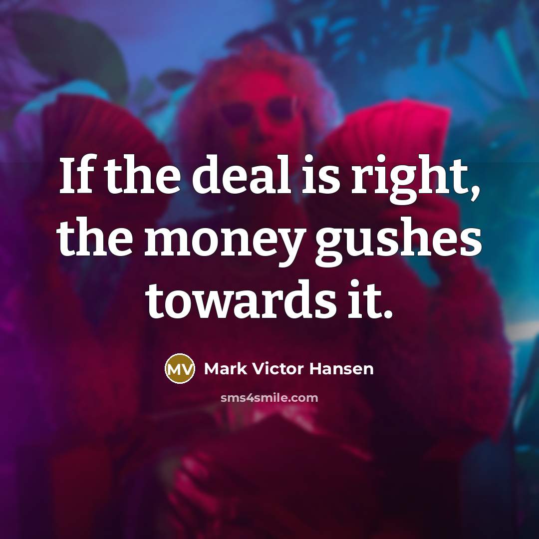 “If the deal is right, the money gushes towards it.…” quote by Mark Victor Hansen