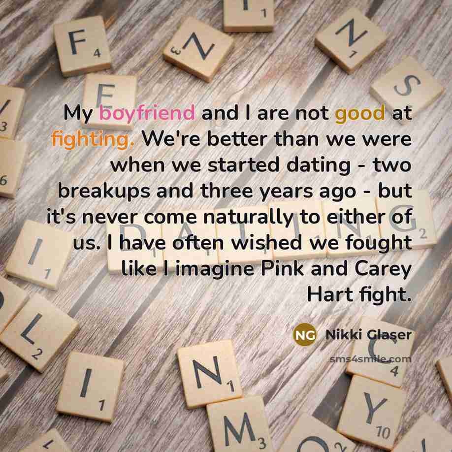 “My boyfriend and I are not good at fighting. We're better than we were when we started dating - two breakups and three years ago - but it's never come naturally to either of us. I have often wished we fought like I imagine Pink and Carey Hart fight.” quote by Nikki Glaser