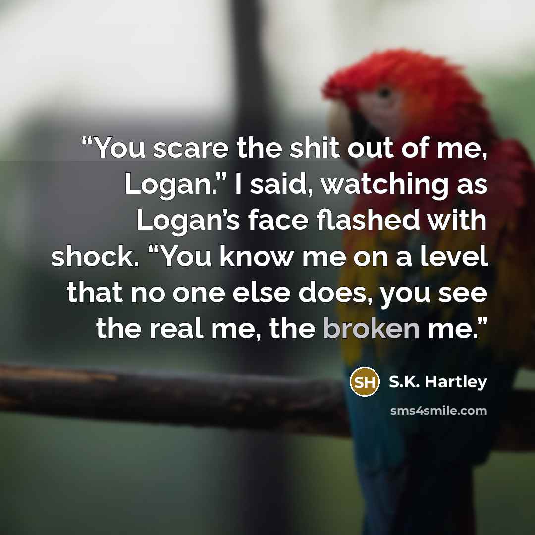 “You scare the shit out of me, Logan.” I said, watching as Logan’s face flashed with shock. “You know me on a level that no one else does, you see the real me, the broken me.” quote by S.K. Hartley
