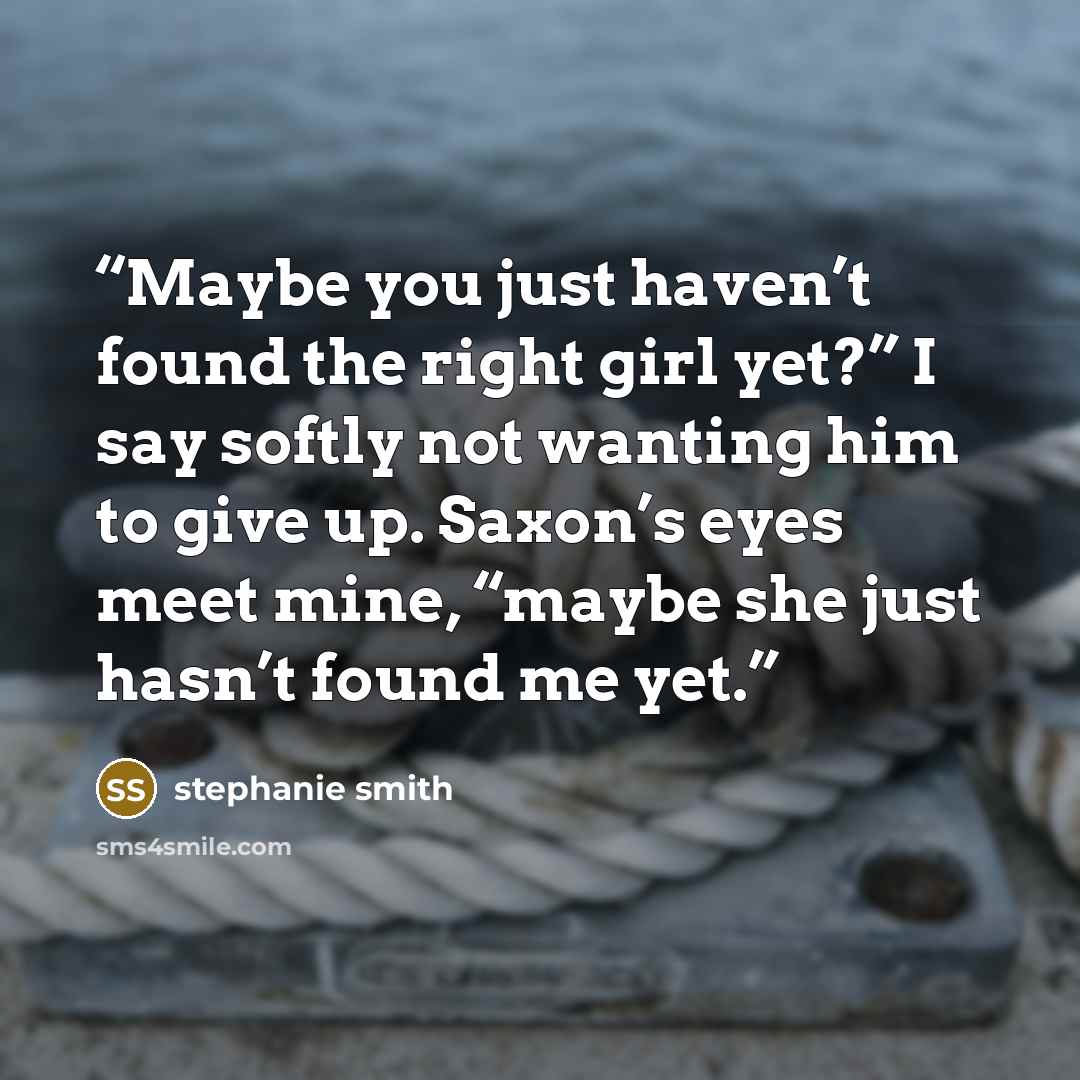 “Maybe you just haven’t found the right girl yet?” I say softly not wanting him to give up. Saxon’s eyes meet mine, “maybe she just hasn’t found me yet.” quote by stephanie smith