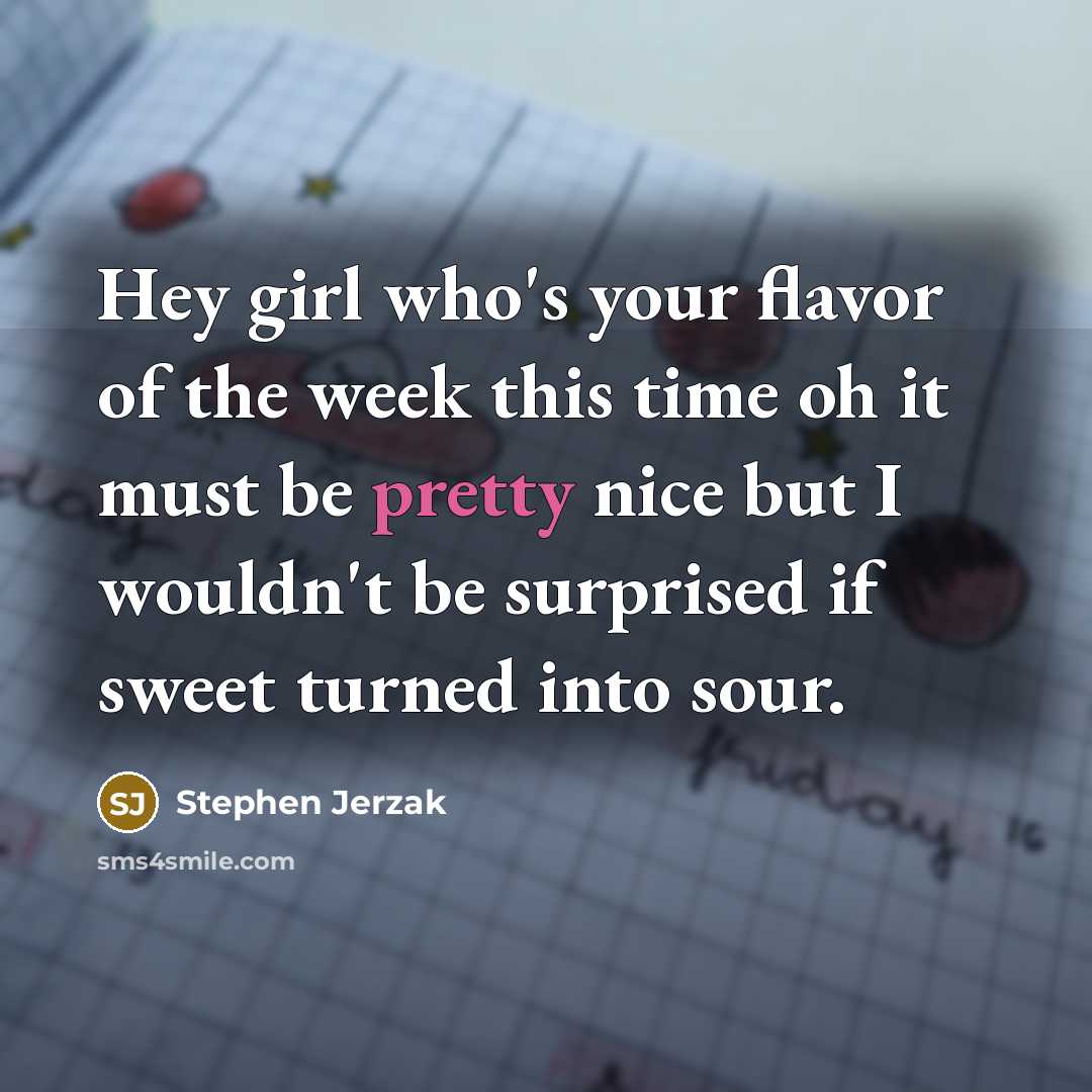 “Hey girl who's your flavor of the week this time oh it must be pretty nice but I wouldn't be surprised if sweet turned into sour.” quote by Stephen Jerzak