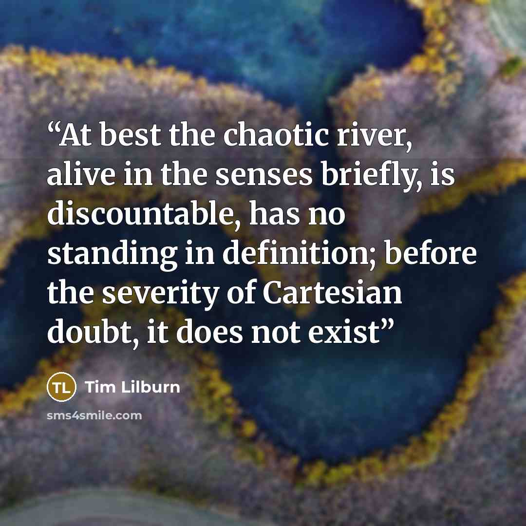 “At best the chaotic river, alive in the senses briefly, is discountable, has no standing in definition; before the severity of Cartesian doubt, it does not exist” quote by Tim Lilburn