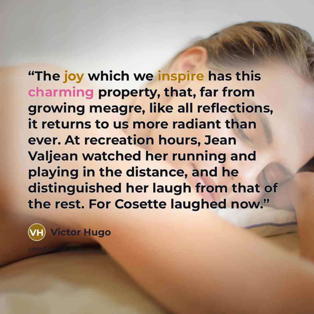 “The joy which we inspire has this charming property, that, far from growing meagre, like all reflections, it returns to us more radiant than ever. At recreation hours, Jean Valjean watched her running and playing in the distance, and he distinguished her laugh from that of the rest. For Cosette…” quote by Victor Hugo
