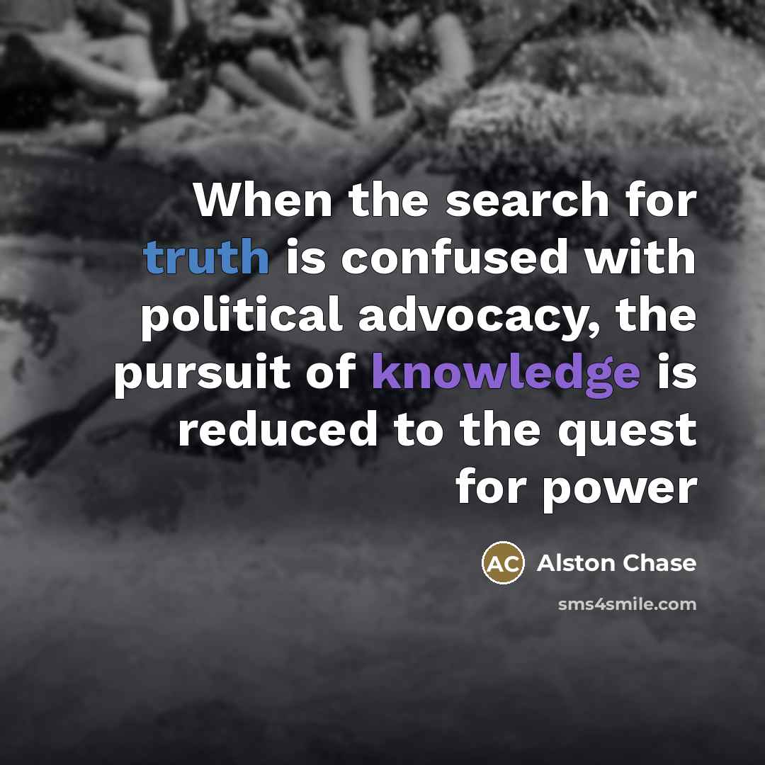 “When the search for truth is confused with political advocacy, the pursuit of knowledge is reduced to the quest for power” quote by Alston Chase