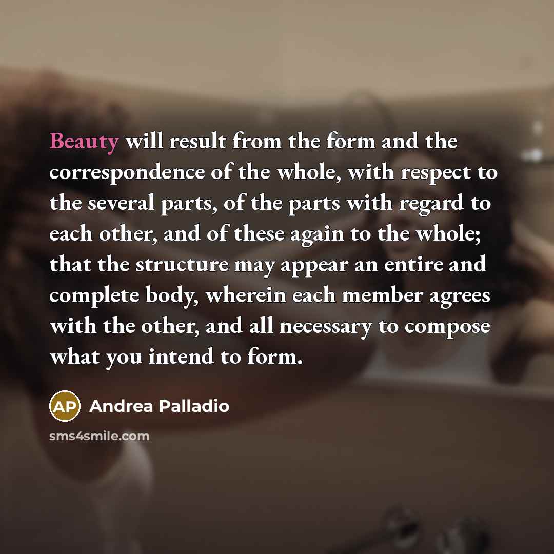 “Beauty will result from the form and the correspondence of the whole, with respect to the several parts, of the parts with regard to each other, and of these again to the whole; that the structure may appear an entire and complete body, wherein each member agrees with the other, and all necessary…” quote by Andrea Palladio