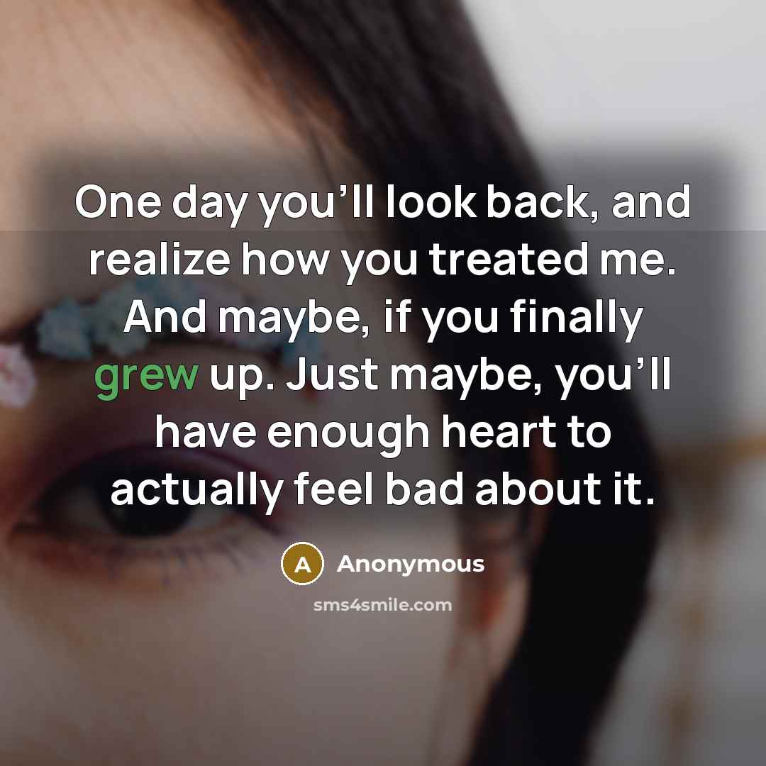 “One day you'll look back, and realize how you treated me. And maybe, if you finally grew up. Just maybe, you'll have enough heart to actually feel bad about it.” quote by Anonymous