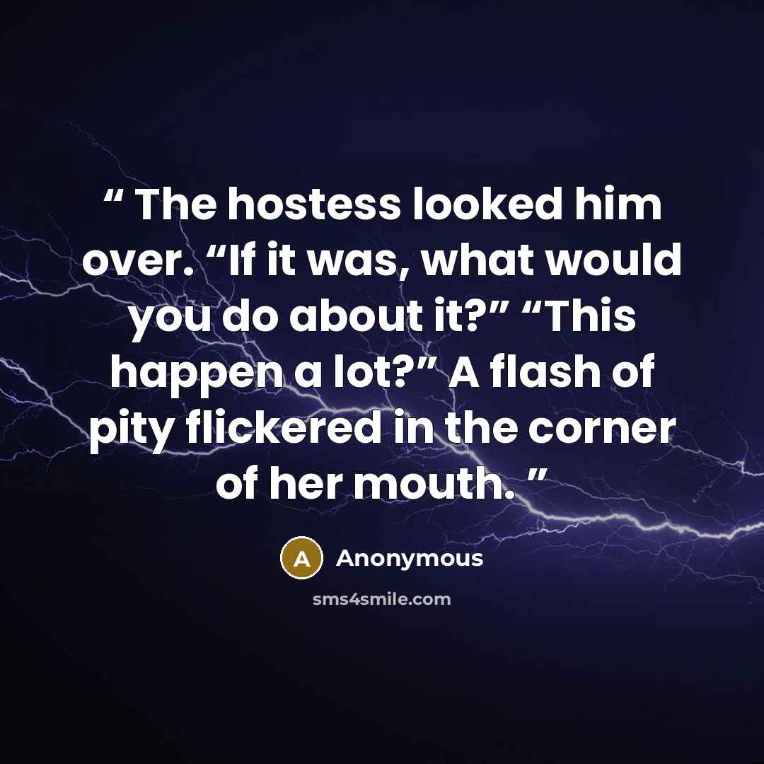 “The hostess looked him over. “If it was, what would you do about it?” “This happen a lot?” A flash of pity flickered in the corner of her mouth.” quote by Anonymous