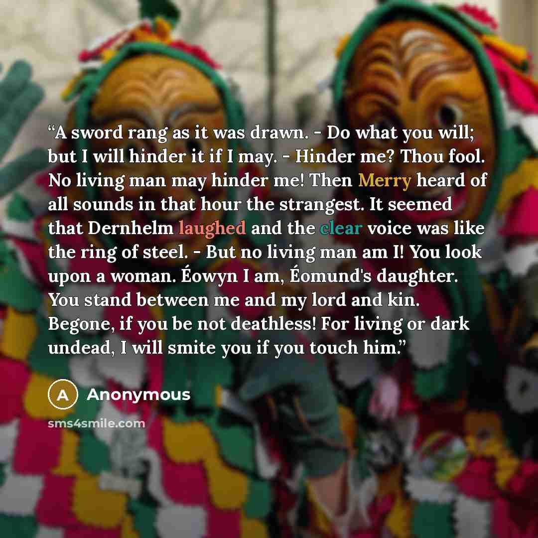 “A sword rang as it was drawn. - Do what you will; but I will hinder it if I may. - Hinder me? Thou fool. No living man may hinder me! Then Merry heard of all sounds in that hour the strangest. It seemed that Dernhelm laughed and the clear voice was like the ring of steel. - But no living man am I!…” quote by Anonymous