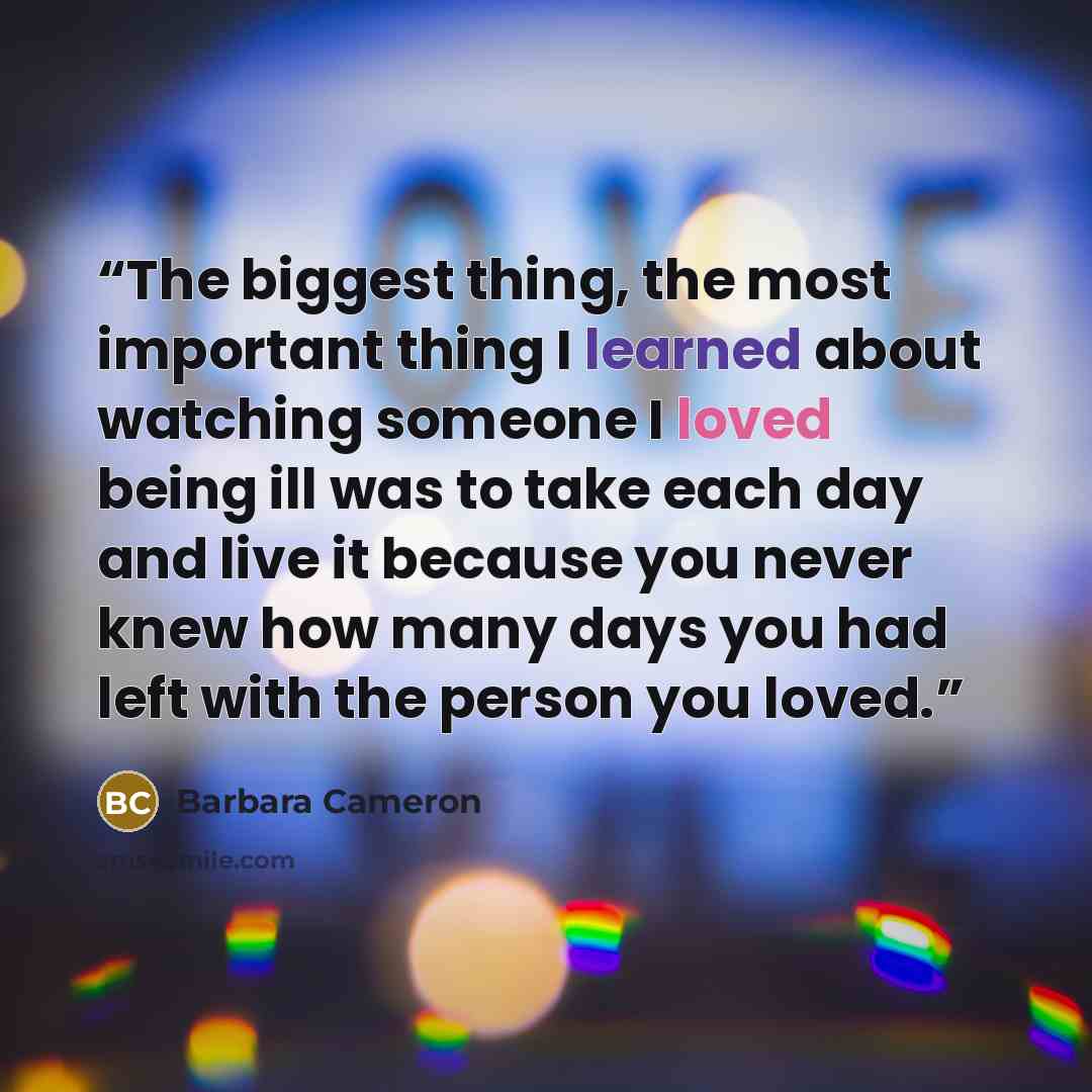 “The biggest thing, the most important thing I learned about watching someone I loved being ill was to take each day and live it because you never knew how many days you had left with the person you loved.” quote by Barbara Cameron