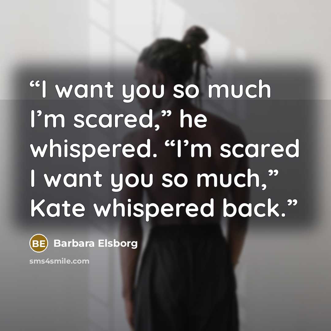 “I want you so much I’m scared,” he whispered. “I’m scared I want you so much,” Kate whispered back.” quote by Barbara Elsborg
