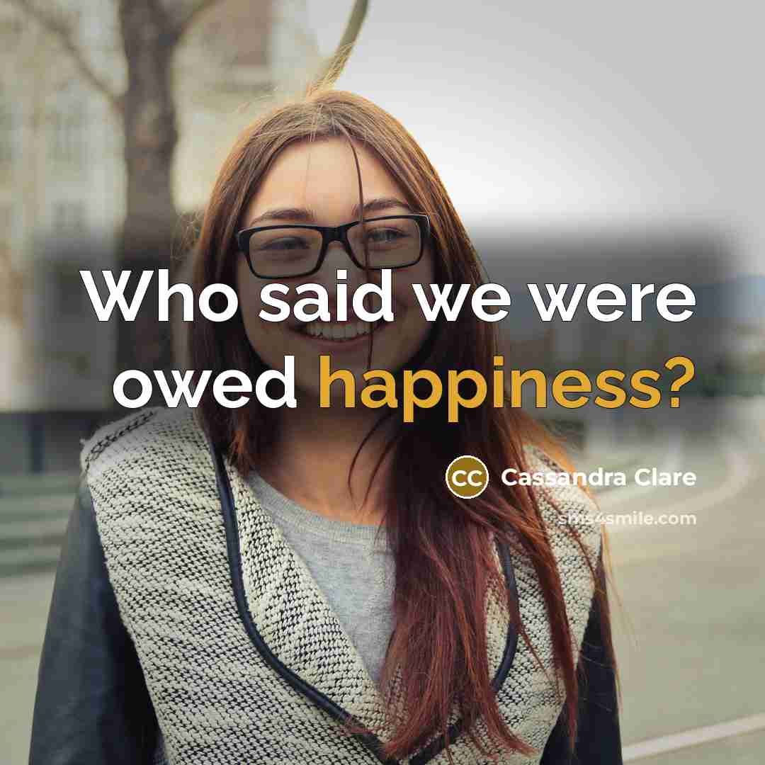 “Who said we were owed happiness?…” quote by Cassandra Clare