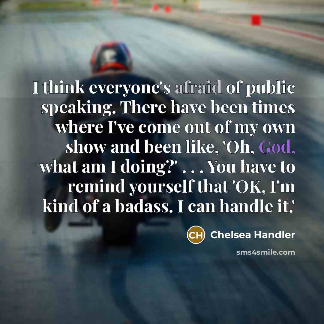 “I think everyone's afraid of public speaking. There have been times where I've come out of my own show and been like, 'Oh, God, what am I doing?' . . . You have to remind yourself that 'OK, I'm kind of a badass. I can handle it.'” quote by Chelsea Handler