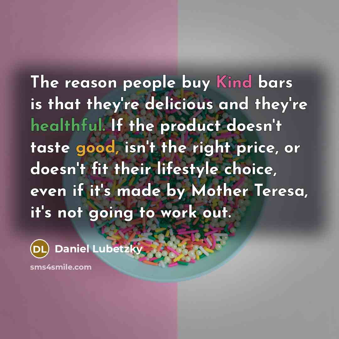 “The reason people buy Kind bars is that they're delicious and they're healthful. If the product doesn't taste good, isn't the right price, or doesn't fit their lifestyle choice, even if it's made by Mother Teresa, it's not going to work out.” quote by Daniel Lubetzky
