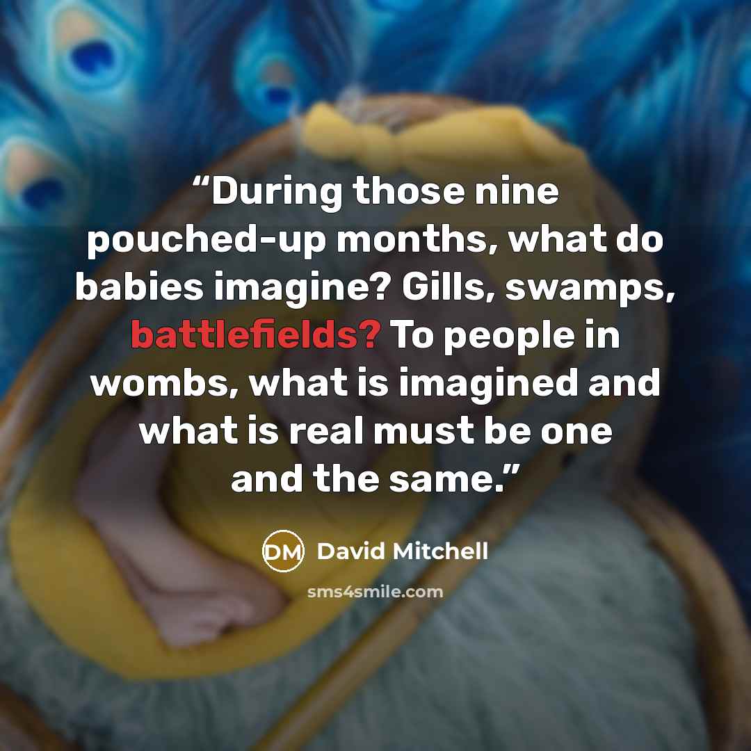 “During those nine pouched-up months, what do babies imagine? Gills, swamps, battlefields? To people in wombs, what is imagined and what is real must be one and the same.” quote by David Mitchell