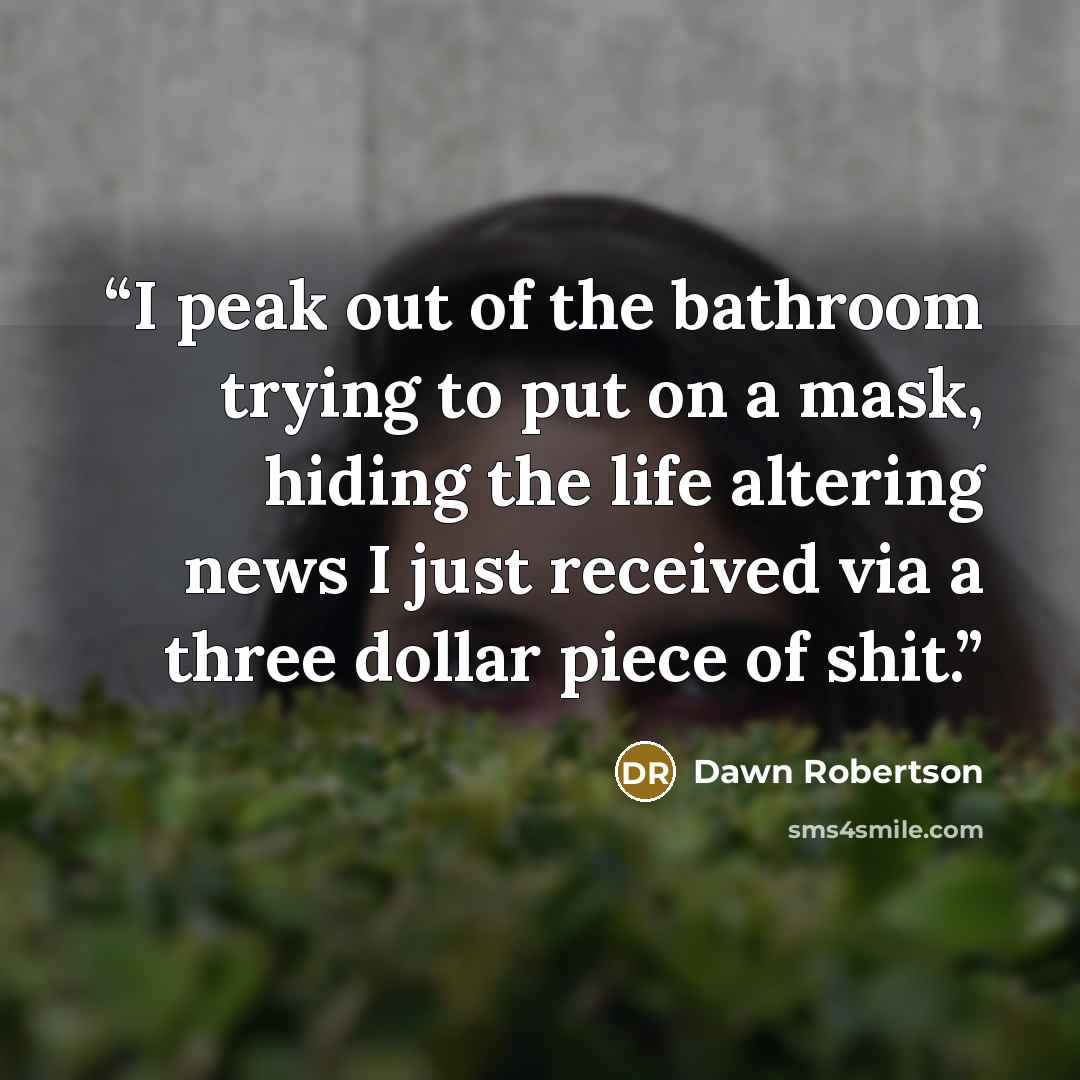 “I peak out of the bathroom trying to put on a mask, hiding the life altering news I just received via a three dollar piece of shit.” quote by Dawn Robertson
