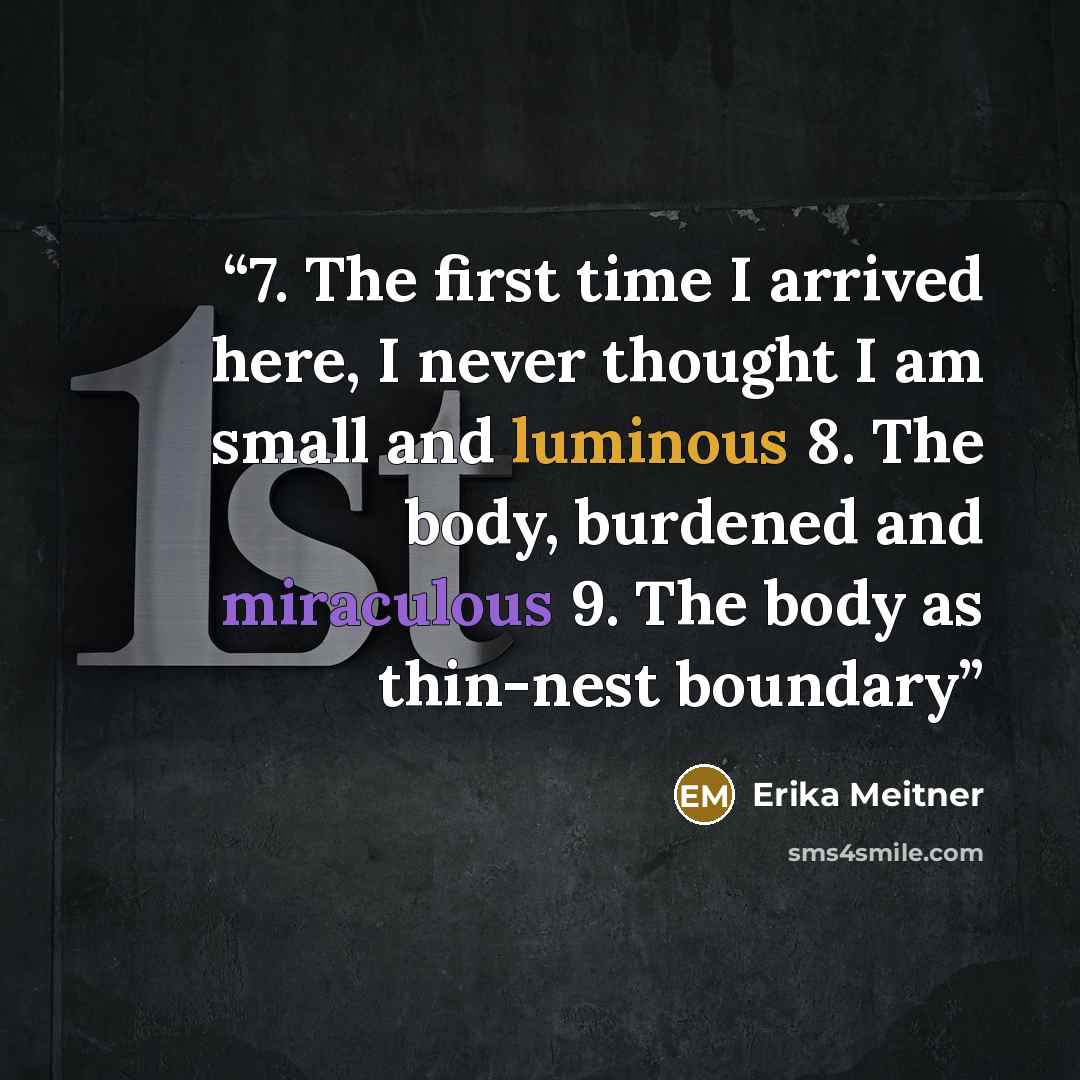 “7. The first time I arrived here, I never thought I am small and luminous 8. The body, burdened and miraculous 9. The body as thin-nest boundary” quote by Erika Meitner