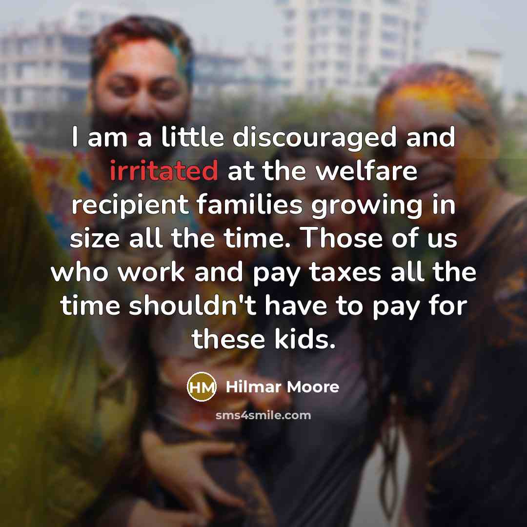 “I am a little discouraged and irritated at the welfare recipient families growing in size all the time. Those of us who work and pay taxes all the time shouldn't have to pay for these kids.” quote by Hilmar Moore