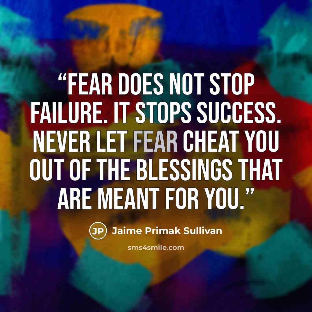 “Fear does not stop failure. It stops success. Never let fear cheat you out of the blessings that are meant for you.” quote by Jaime Primak Sullivan