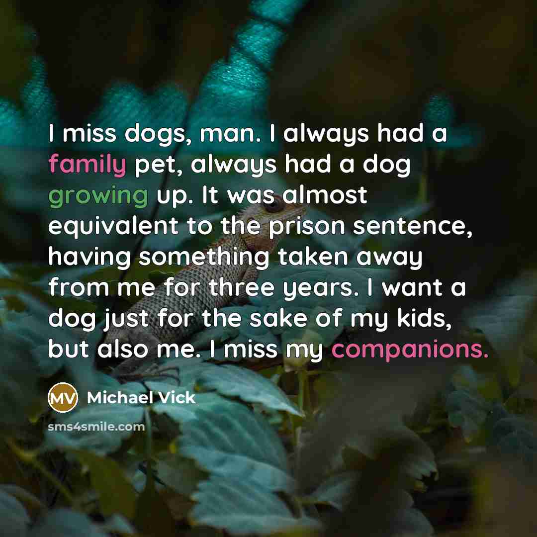 “I miss dogs, man. I always had a family pet, always had a dog growing up. It was almost equivalent to the prison sentence, having something taken away from me for three years. I want a dog just for the sake of my kids, but also me. I miss my companions.” quote by Michael Vick