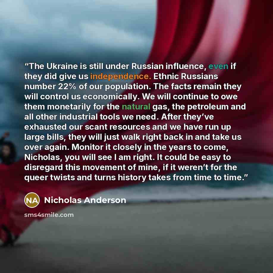 “The Ukraine is still under Russian influence, even if they did give us independence. Ethnic Russians number 22% of our population. The facts remain they will control us economically. We will continue to owe them monetarily for the natural gas, the petroleum and all other industrial tools we need…” quote by Nicholas Anderson