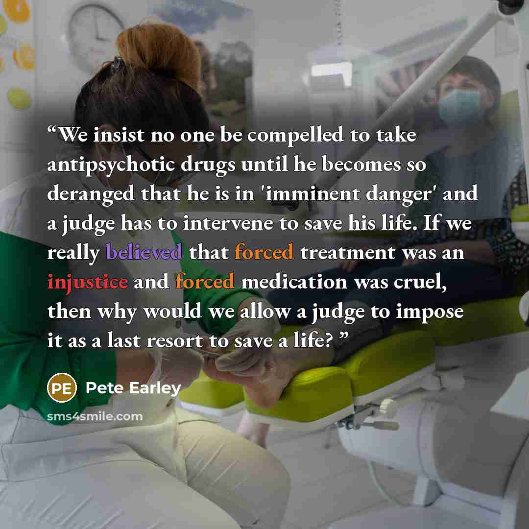 “We insist no one be compelled to take antipsychotic drugs until he becomes so deranged that he is in 'imminent danger' and a judge has to intervene to save his life. If we really believed that forced treatment was an injustice and forced medication was cruel, then why would we allow a judge to…” quote by Pete Earley