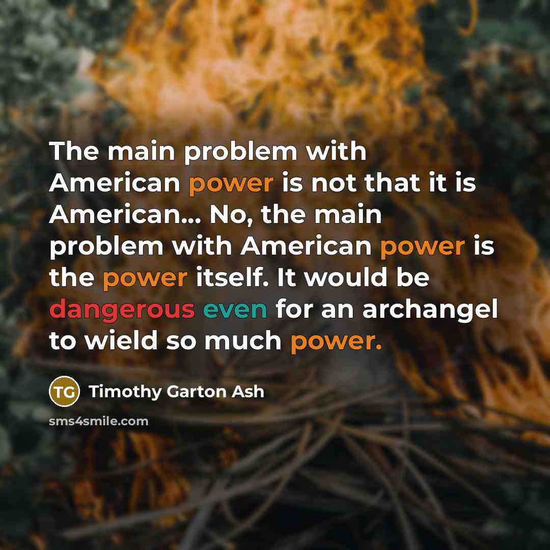 “The main problem with American power is not that it is American... No, the main problem with American power is the power itself. It would be dangerous even for an archangel to wield so much power.” quote by Timothy Garton Ash