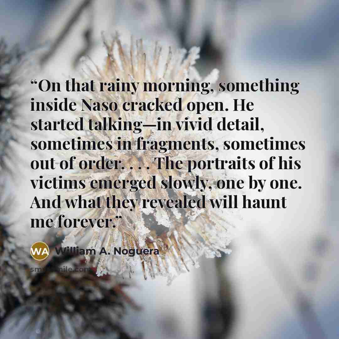 “On that rainy morning, something inside Naso cracked open. He started talking—in vivid detail, sometimes in fragments, sometimes out of order. . . . The portraits of his victims emerged slowly, one by one. And what they revealed will haunt me forever.” quote by William A. Noguera