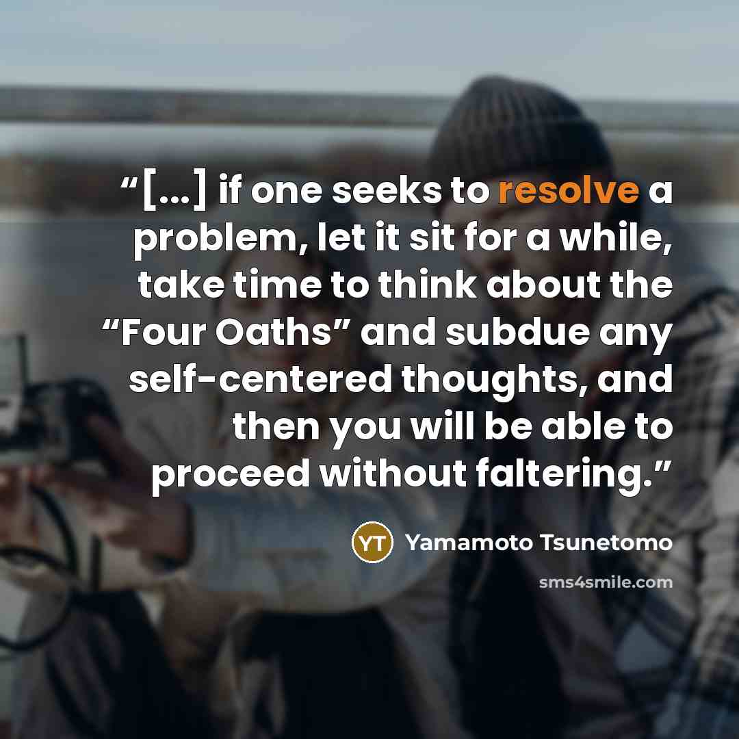 “[...] if one seeks to resolve a problem, let it sit for a while, take time to think about the “Four Oaths” and subdue any self-centered thoughts, and then you will be able to proceed without faltering.” quote by Yamamoto Tsunetomo