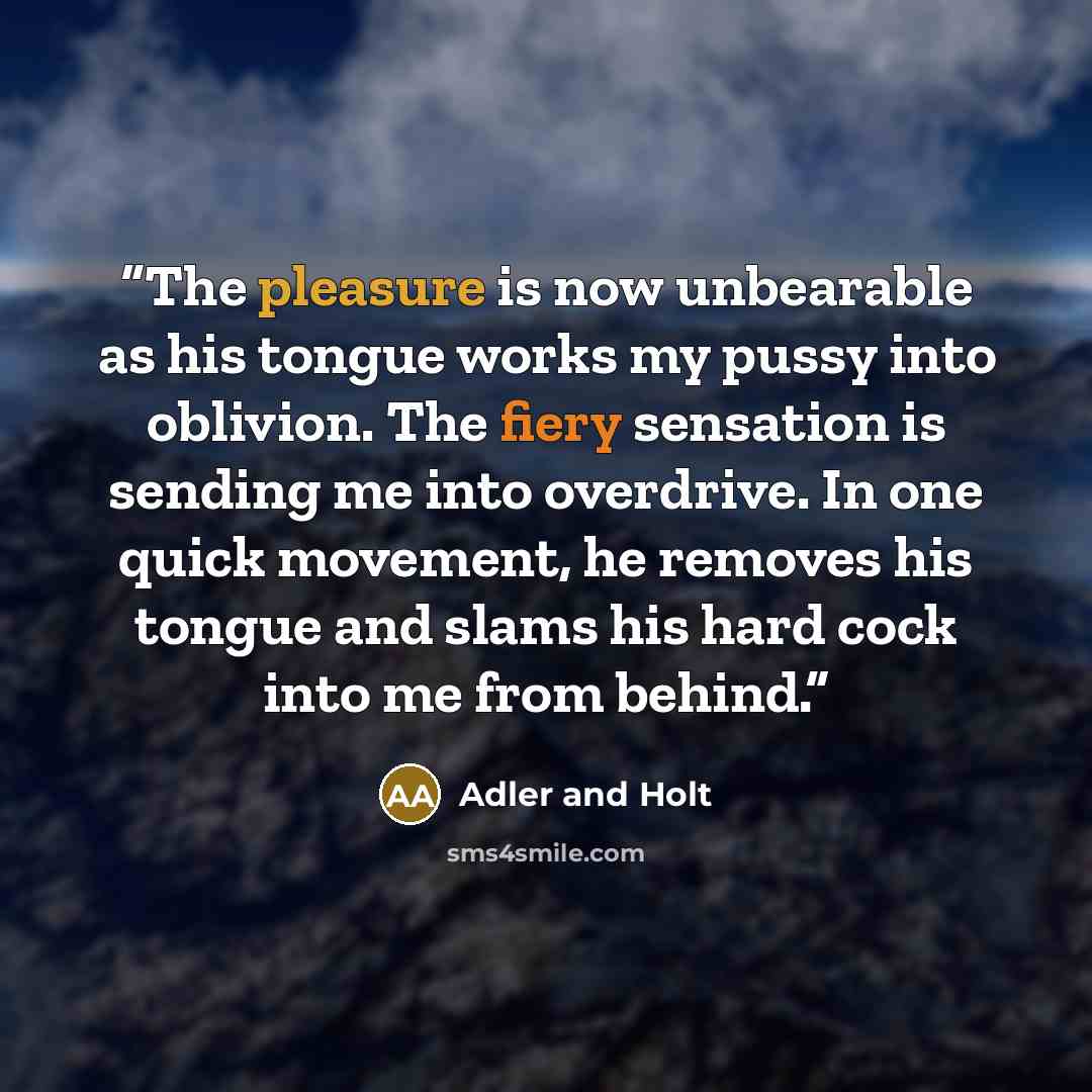 “The pleasure is now unbearable as his tongue works my pussy into oblivion. The fiery sensation is sending me into overdrive. In one quick movement, he removes his tongue and slams his hard cock into me from behind.” quote by Adler and Holt