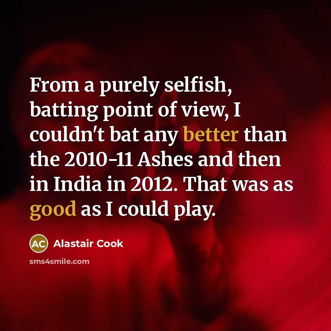 “From a purely selfish, batting point of view, I couldn't bat any better than the 2010-11 Ashes and then in India in 2012. That was as good as I could play.” quote by Alastair Cook