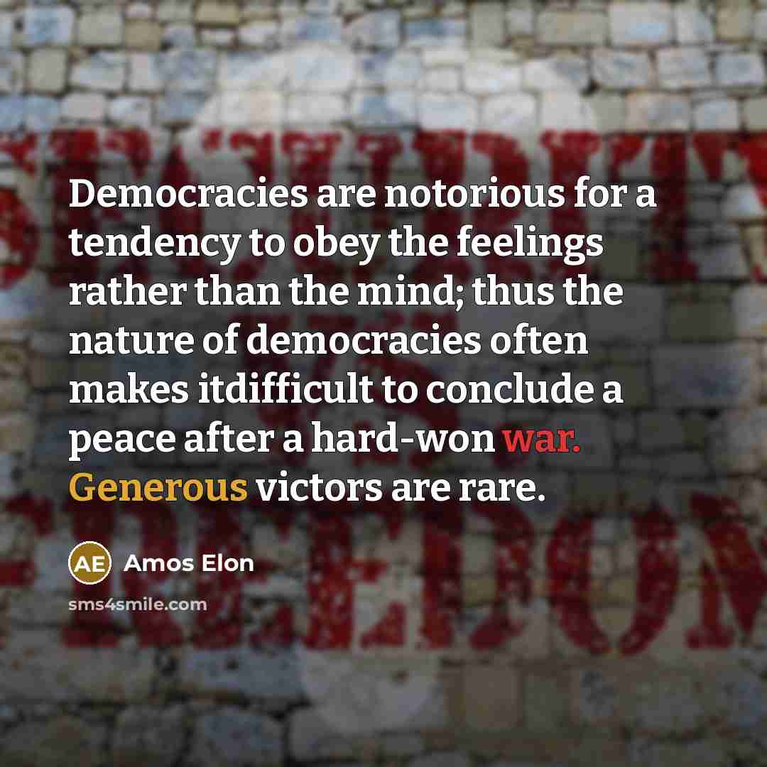 “Democracies are notorious for a tendency to obey the feelings rather than the mind; thus the nature of democracies often makes itdifficult to conclude a peace after a hard-won war. Generous victors are rare.” quote by Amos Elon