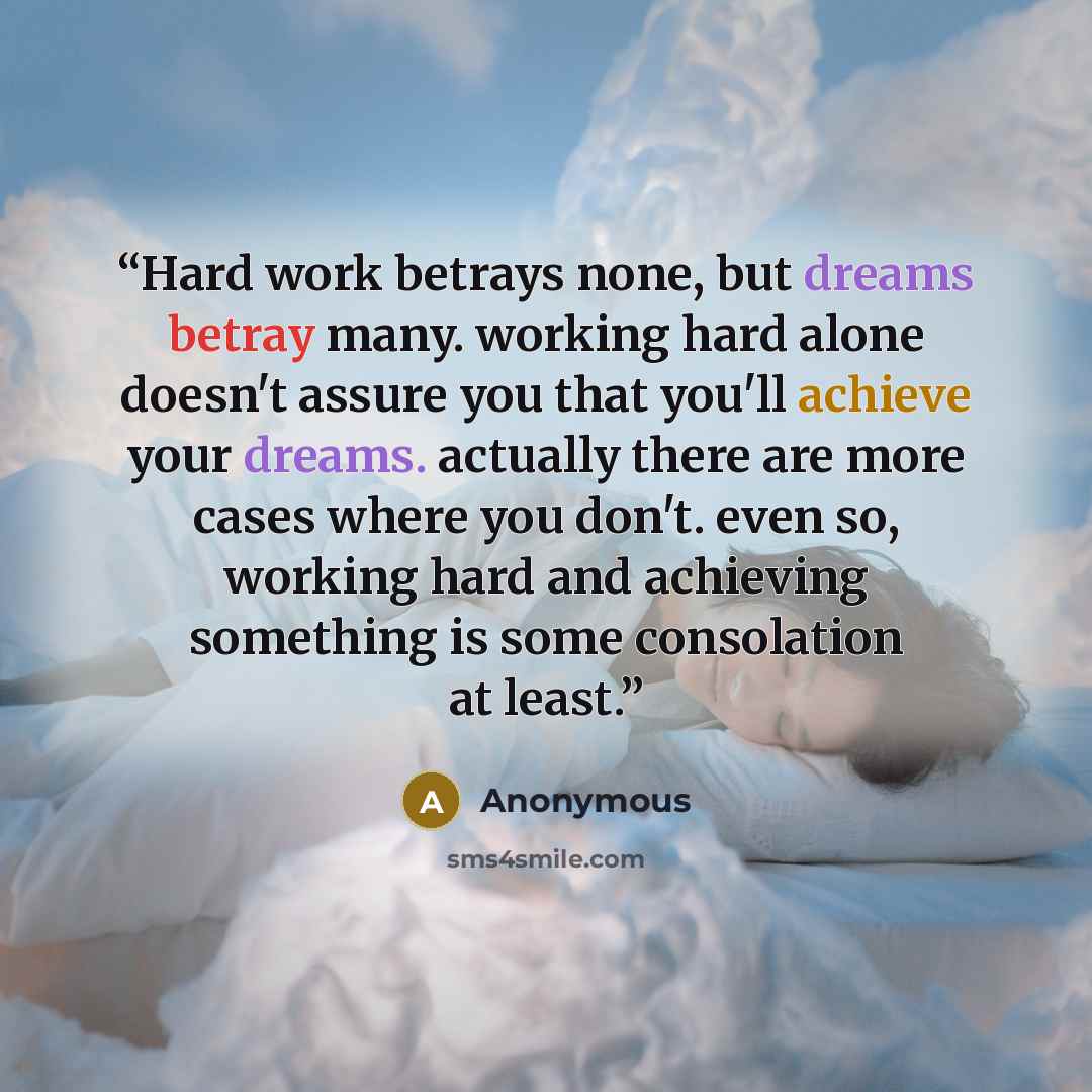 “Hard work betrays none, but dreams betray many. working hard alone doesn't assure you that you'll achieve your dreams. actually there are more cases where you don't. even so, working hard and achieving something is some consolation at least.” quote by Anonymous